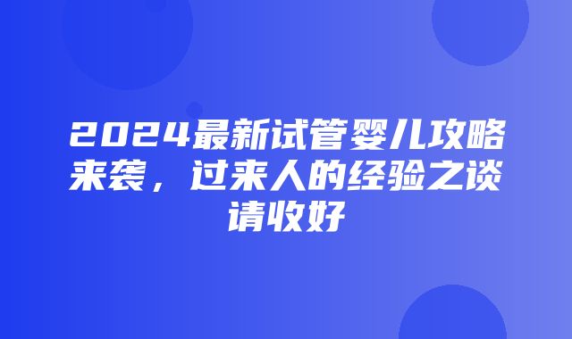 2024最新试管婴儿攻略来袭，过来人的经验之谈请收好