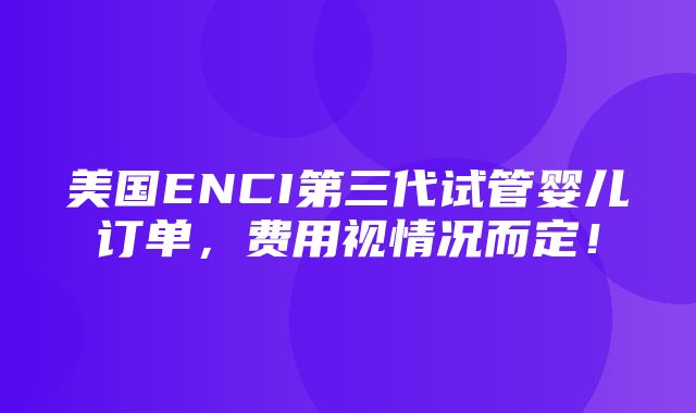 美国ENCI第三代试管婴儿订单，费用视情况而定！