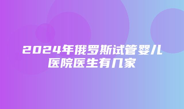 2024年俄罗斯试管婴儿医院医生有几家