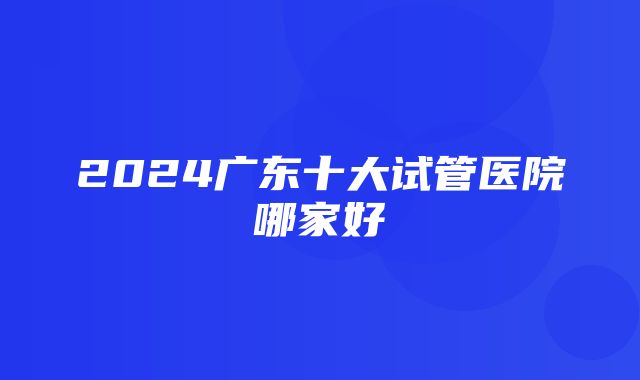 2024广东十大试管医院哪家好