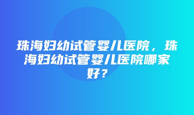 珠海妇幼试管婴儿医院，珠海妇幼试管婴儿医院哪家好？