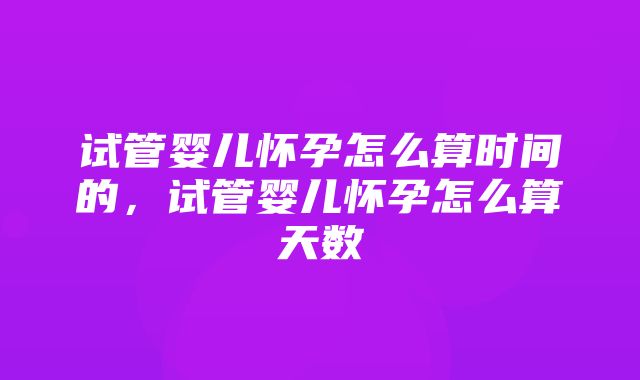 试管婴儿怀孕怎么算时间的，试管婴儿怀孕怎么算天数