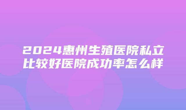 2024惠州生殖医院私立比较好医院成功率怎么样