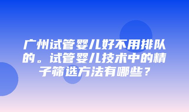 广州试管婴儿好不用排队的。试管婴儿技术中的精子筛选方法有哪些？