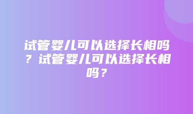 试管婴儿可以选择长相吗？试管婴儿可以选择长相吗？