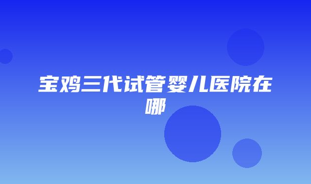 宝鸡三代试管婴儿医院在哪