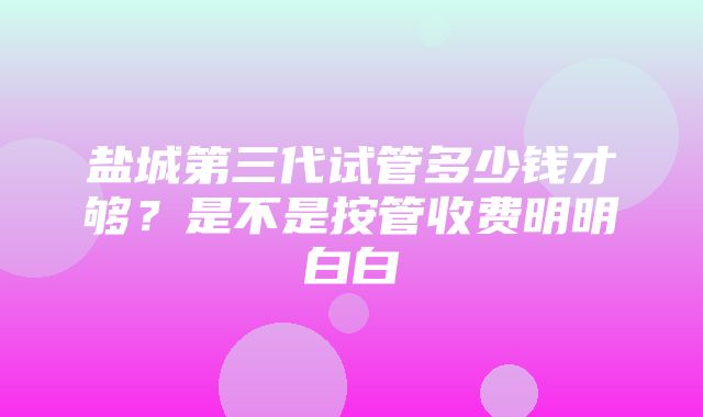 盐城第三代试管多少钱才够？是不是按管收费明明白白