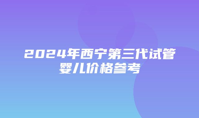 2024年西宁第三代试管婴儿价格参考