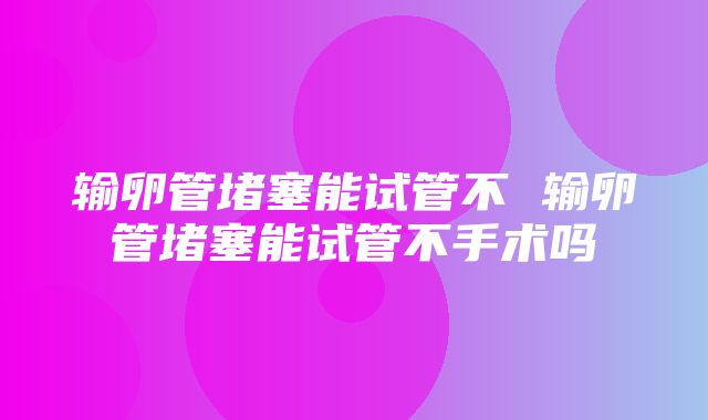 输卵管堵塞能试管不 输卵管堵塞能试管不手术吗