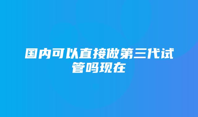 国内可以直接做第三代试管吗现在