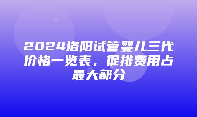 2024洛阳试管婴儿三代价格一览表，促排费用占最大部分