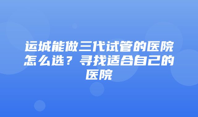 运城能做三代试管的医院怎么选？寻找适合自己的医院