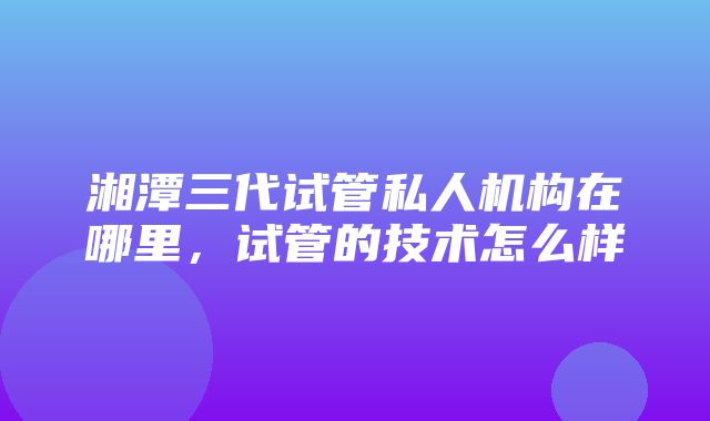 湘潭三代试管私人机构在哪里，试管的技术怎么样