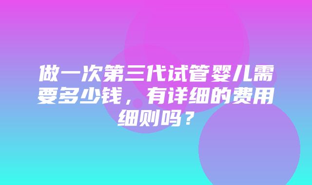 做一次第三代试管婴儿需要多少钱，有详细的费用细则吗？