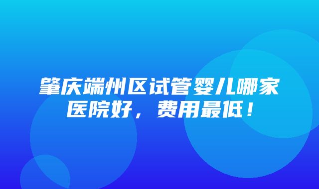 肇庆端州区试管婴儿哪家医院好，费用最低！