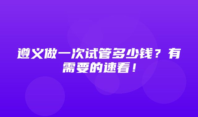 遵义做一次试管多少钱？有需要的速看！