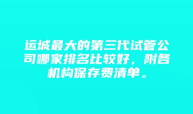 运城最大的第三代试管公司哪家排名比较好，附各机构保存费清单。