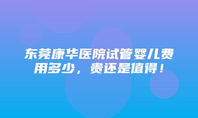 东莞康华医院试管婴儿费用多少，贵还是值得！