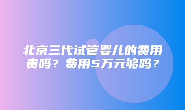 北京三代试管婴儿的费用贵吗？费用5万元够吗？