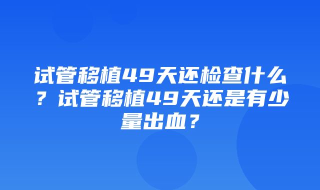 试管移植49天还检查什么？试管移植49天还是有少量出血？