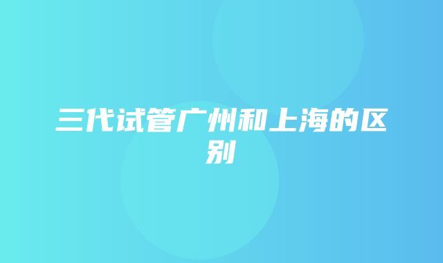 三代试管广州和上海的区别