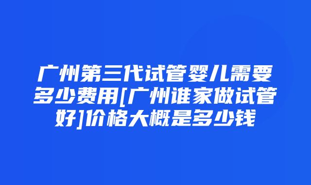 广州第三代试管婴儿需要多少费用[广州谁家做试管好]价格大概是多少钱