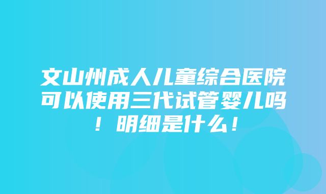 文山州成人儿童综合医院可以使用三代试管婴儿吗！明细是什么！