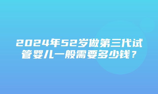 2024年52岁做第三代试管婴儿一般需要多少钱？