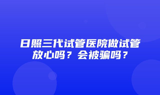 日照三代试管医院做试管放心吗？会被骗吗？