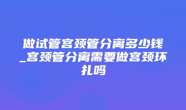 做试管宫颈管分离多少钱_宫颈管分离需要做宫颈环扎吗