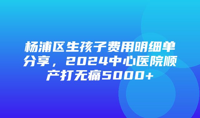 杨浦区生孩子费用明细单分享，2024中心医院顺产打无痛5000+