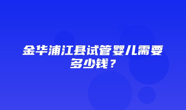 金华浦江县试管婴儿需要多少钱？