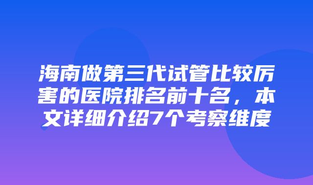 海南做第三代试管比较厉害的医院排名前十名，本文详细介绍7个考察维度