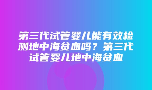 第三代试管婴儿能有效检测地中海贫血吗？第三代试管婴儿地中海贫血