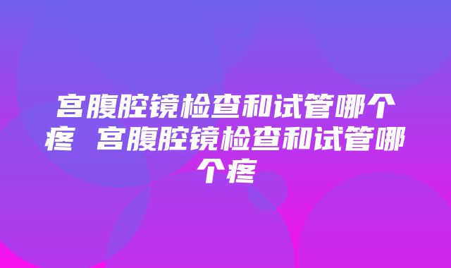 宫腹腔镜检查和试管哪个疼 宫腹腔镜检查和试管哪个疼