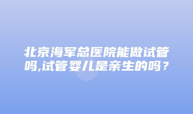 北京海军总医院能做试管吗,试管婴儿是亲生的吗？