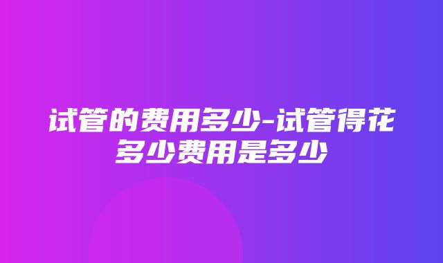 试管的费用多少-试管得花多少费用是多少