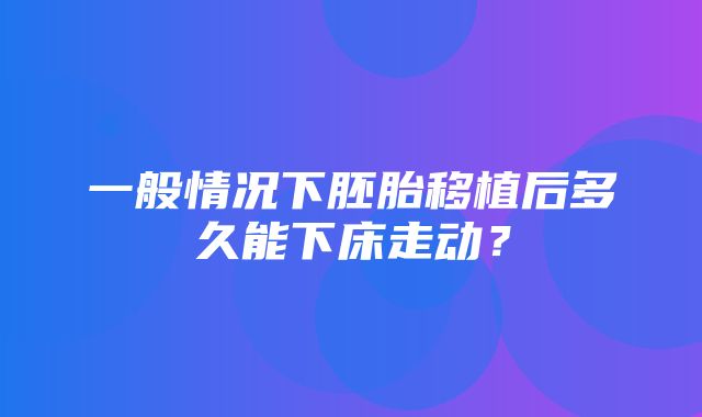 一般情况下胚胎移植后多久能下床走动？