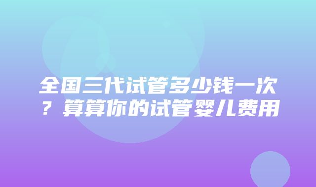 全国三代试管多少钱一次？算算你的试管婴儿费用