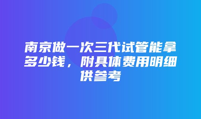 南京做一次三代试管能拿多少钱，附具体费用明细供参考