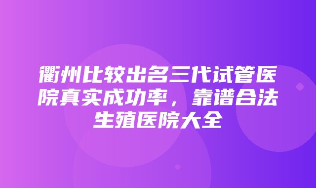 衢州比较出名三代试管医院真实成功率，靠谱合法生殖医院大全