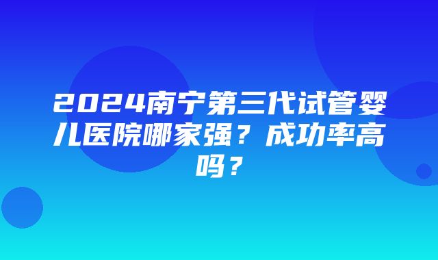 2024南宁第三代试管婴儿医院哪家强？成功率高吗？