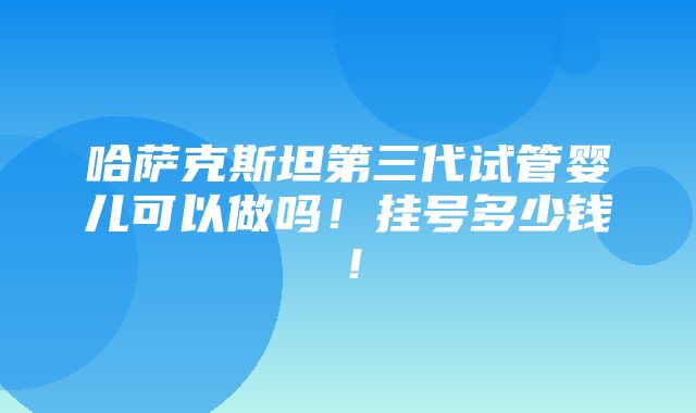 哈萨克斯坦第三代试管婴儿可以做吗！挂号多少钱！