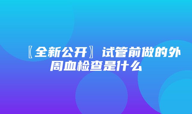 〖全新公开〗试管前做的外周血检查是什么