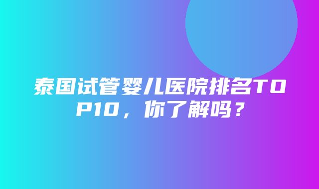 泰国试管婴儿医院排名TOP10，你了解吗？