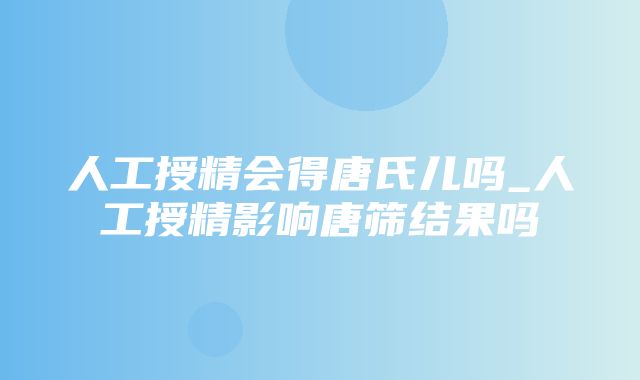 人工授精会得唐氏儿吗_人工授精影响唐筛结果吗