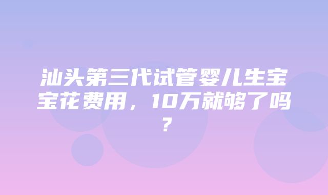 汕头第三代试管婴儿生宝宝花费用，10万就够了吗？