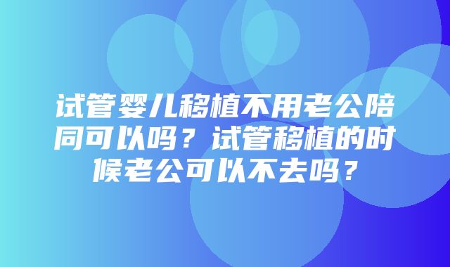 试管婴儿移植不用老公陪同可以吗？试管移植的时候老公可以不去吗？