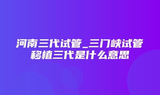 河南三代试管_三门峡试管移植三代是什么意思