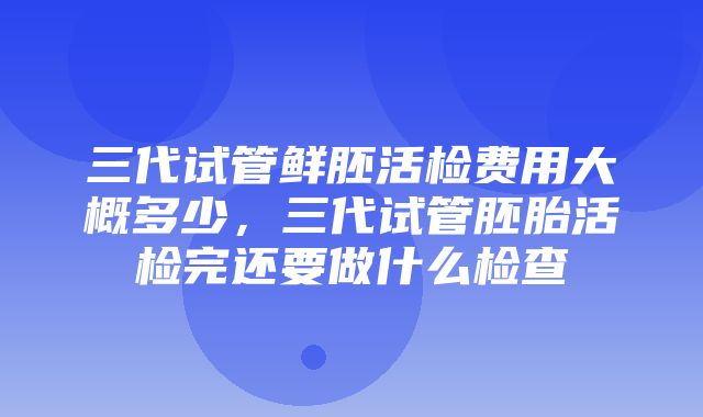 三代试管鲜胚活检费用大概多少，三代试管胚胎活检完还要做什么检查